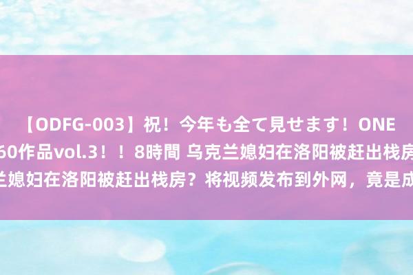 【ODFG-003】祝!今年も全て見せます!ONEDAFULL1年の軌跡全60作品vol.3!!8時間 乌克兰媳妇在洛阳被赶出栈房?将视频发布到外网,竟是成心抹黑?