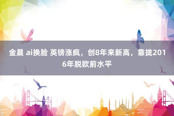金晨 ai换脸 英镑涨疯,创8年来新高,靠拢2016年脱欧前水平