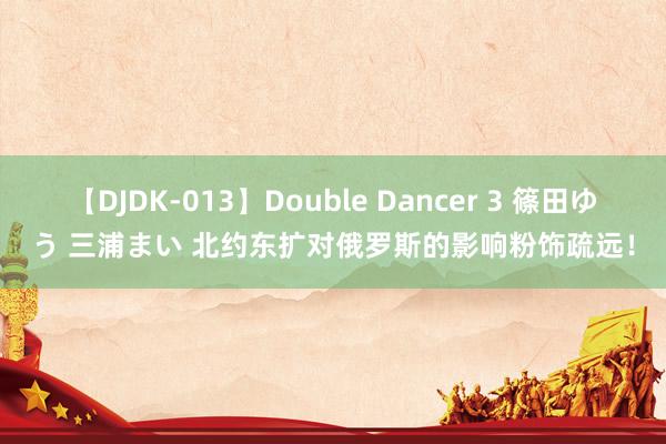 【DJDK-013】Double Dancer 3 篠田ゆう 三浦まい 北约东扩对俄罗斯的影响粉饰疏远!