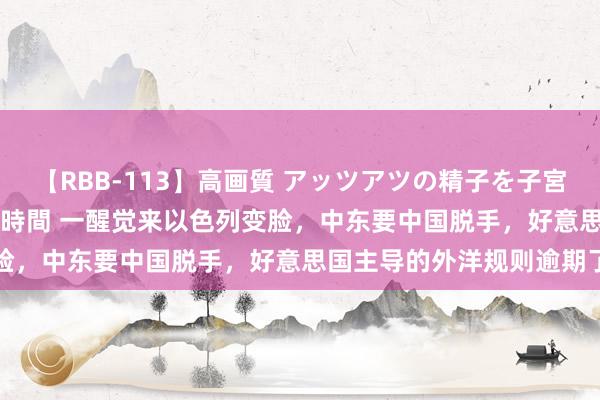 【RBB-113】高画質 アッツアツの精子を子宮に孕ませ中出し120発16時間 一醒觉来以色列变脸,中东要中国脱手,好意思国主导的外洋规则逾期了