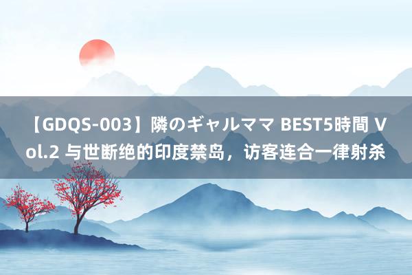 【GDQS-003】隣のギャルママ BEST5時間 Vol.2 与世断绝的印度禁岛,访客连合一律射杀