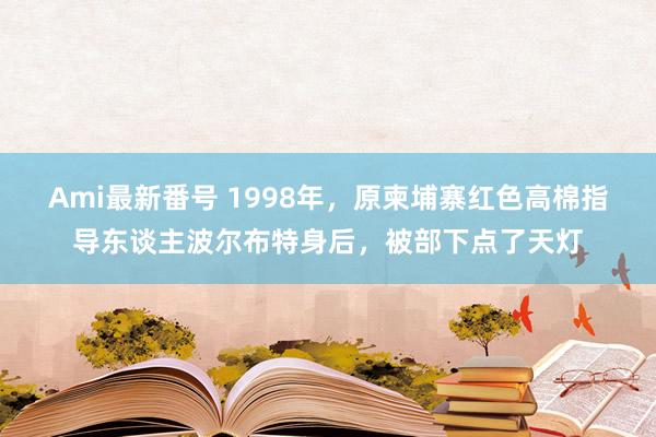 Ami最新番号 1998年,原柬埔寨红色高棉指导东谈主波尔布特身后,被部下点了天灯
