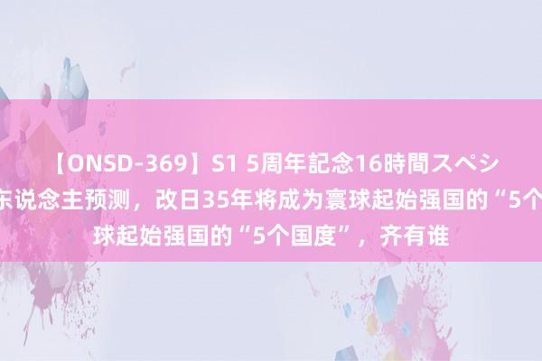 【ONSD-369】S1 5周年記念16時間スペシャル RED 日本东说念主预测,改日35年将成为寰球起始强国的“5个国度”,齐有谁