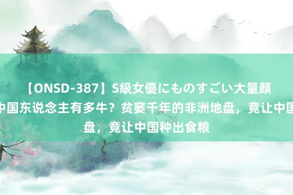 【ONSD-387】S級女優にものすごい大量顔射4時間 中国东说念主有多牛?贫窭千年的非洲地盘,竟让中国种出食粮