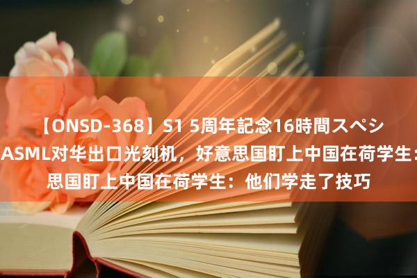 【ONSD-368】S1 5周年記念16時間スペシャル WHITE 不许ASML对华出口光刻机,好意思国盯上中国在荷学生:他们学走了技巧