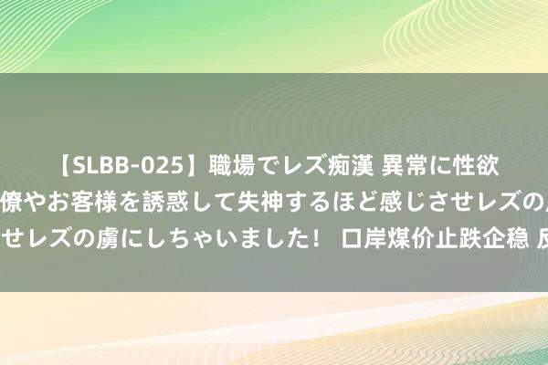 【SLBB-025】職場でレズ痴漢 異常に性欲の強い私(真性レズ)同僚やお客様を誘惑して失神するほど感じさせレズの虜にしちゃいました! 口岸煤价止跌企稳 反弹空间有多大?