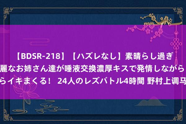 【BDSR-218】【ハズレなし】素晴らし過ぎる美女レズ。 ガチで綺麗なお姉さん達が唾液交換濃厚キスで発情しながらイキまくる! 24人のレズバトル4時間 野村上调马来西亚和印尼股票评级