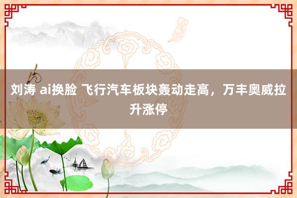 刘涛 ai换脸 飞行汽车板块轰动走高,万丰奥威拉升涨停