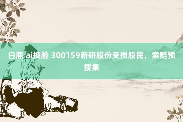白鹿 ai换脸 300159新研股份受损股民,索赔预搜集
