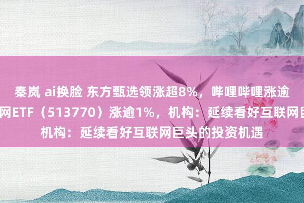 秦岚 ai换脸 东方甄选领涨超8%,哔哩哔哩涨逾6%,港股互联网ETF(513770)涨逾1%,机构:延续看好互联网巨头的投资机遇
