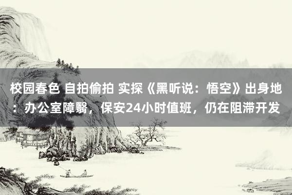 校园春色 自拍偷拍 实探《黑听说:悟空》出身地:办公室障翳,保安24小时值班,仍在阻滞开发