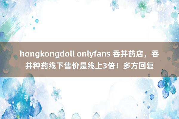 hongkongdoll onlyfans 吞并药店,吞并种药线下售价是线上3倍!多方回复