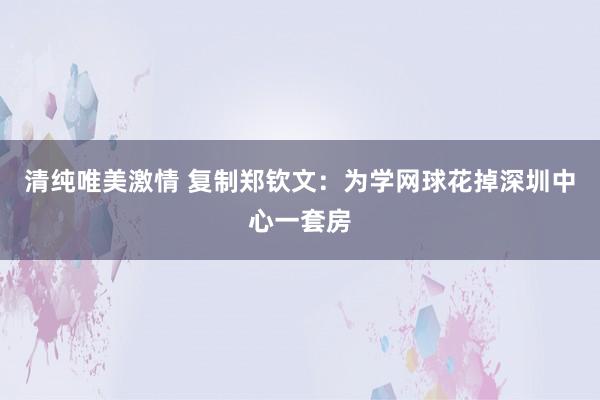 清纯唯美激情 复制郑钦文:为学网球花掉深圳中心一套房