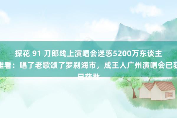 探花 91 刀郎线上演唱会迷惑5200万东谈主不雅看:唱了老歌颂了罗刹海市,成王人广州演唱会已获批
