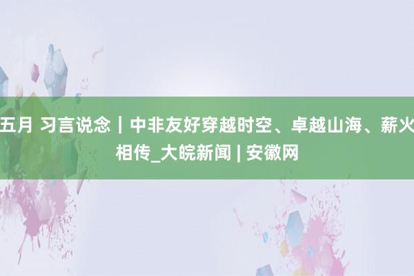 五月 习言说念|中非友好穿越时空、卓越山海、薪火相传_大皖新闻 | 安徽网