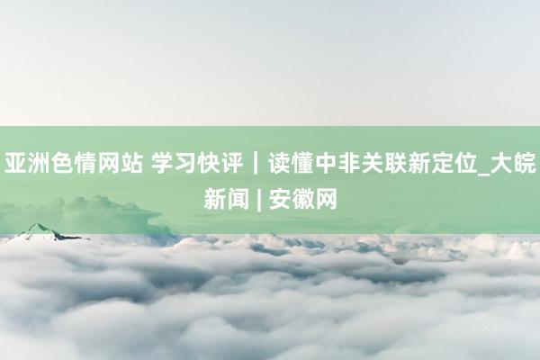 亚洲色情网站 学习快评|读懂中非关联新定位_大皖新闻 | 安徽网