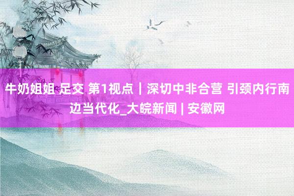 牛奶姐姐 足交 第1视点|深切中非合营 引颈内行南边当代化_大皖新闻 | 安徽网