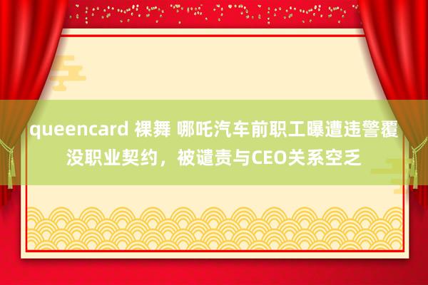 queencard 裸舞 哪吒汽车前职工曝遭违警覆没职业契约,被谴责与CEO关系空乏