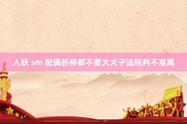 人妖 sm 配偶折柳都不要大犬子法院判不准离