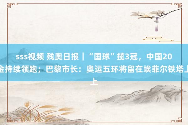 sss视频 残奥日报|“国球”揽3冠,中国20金持续领跑;巴黎市长:奥运五环将留在埃菲尔铁塔上