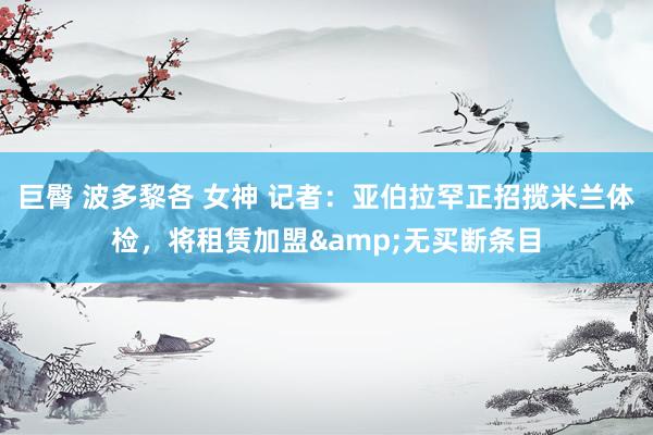 巨臀 波多黎各 女神 记者:亚伯拉罕正招揽米兰体检,将租赁加盟&无买断条目