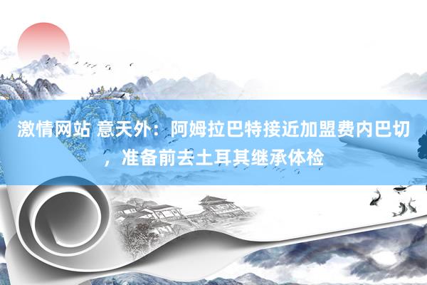 激情网站 意天外:阿姆拉巴特接近加盟费内巴切,准备前去土耳其继承体检