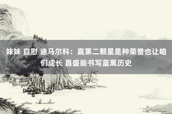 妹妹 自慰 迪马尔科:赢第二颗星是种荣誉也让咱们成长 昌盛能书写蓝黑历史