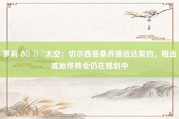 萝莉 ?太空:切尔西签桑乔接近达契约,租出或始终转会仍在规划中