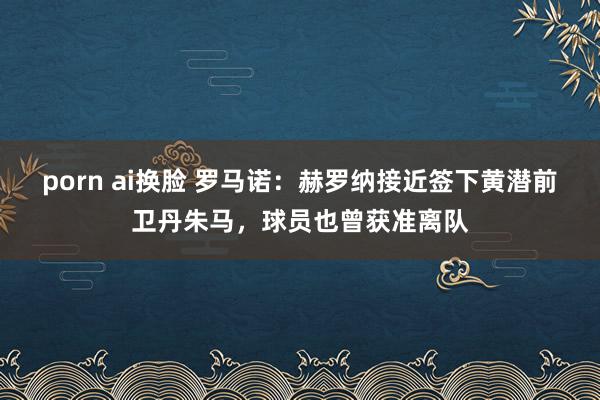 porn ai换脸 罗马诺:赫罗纳接近签下黄潜前卫丹朱马,球员也曾获准离队