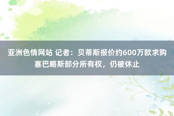 亚洲色情网站 记者:贝蒂斯报价约600万欧求购塞巴略斯部分所有权,仍被休止