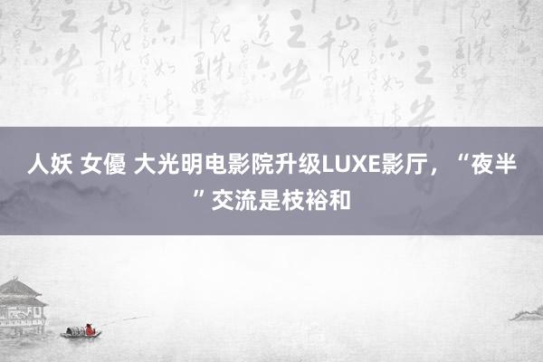 人妖 女優 大光明电影院升级LUXE影厅,“夜半”交流是枝裕和