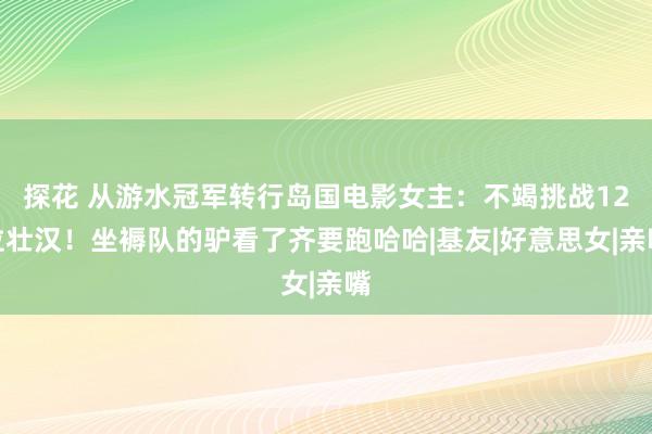 探花 从游水冠军转行岛国电影女主:不竭挑战12位壮汉!坐褥队的驴看了齐要跑哈哈|基友|好意思女|亲嘴