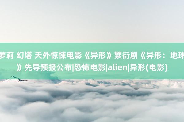 萝莉 幻塔 天外惊悚电影《异形》繁衍剧《异形:地球》先导预报公布|恐怖电影|alien|异形(电影)
