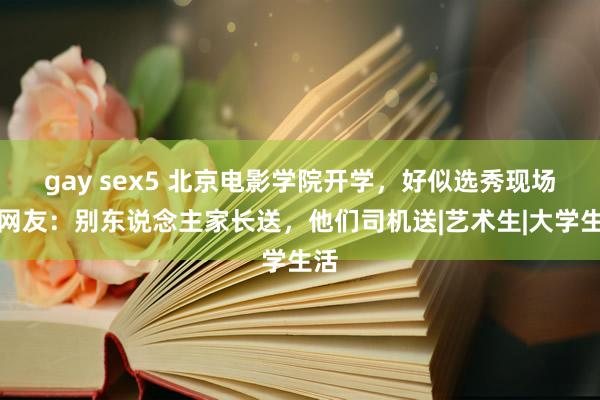 gay sex5 北京电影学院开学,好似选秀现场,网友:别东说念主家长送,他们司机送|艺术生|大学生活
