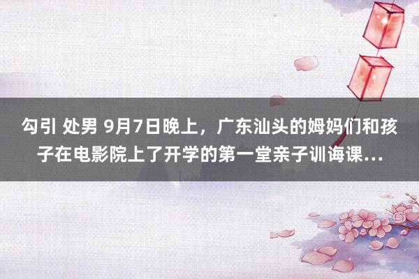 勾引 处男 9月7日晚上,广东汕头的姆妈们和孩子在电影院上了开学的第一堂亲子训诲课…