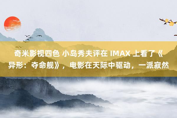 奇米影视四色 小岛秀夫评在 IMAX 上看了《异形:夺命舰》,电影在天际中驱动,一派寂然