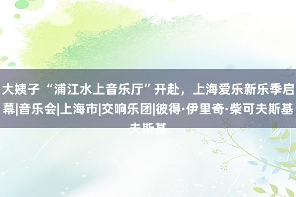 大姨子 “浦江水上音乐厅”开赴,上海爱乐新乐季启幕|音乐会|上海市|交响乐团|彼得·伊里奇·柴可夫斯基