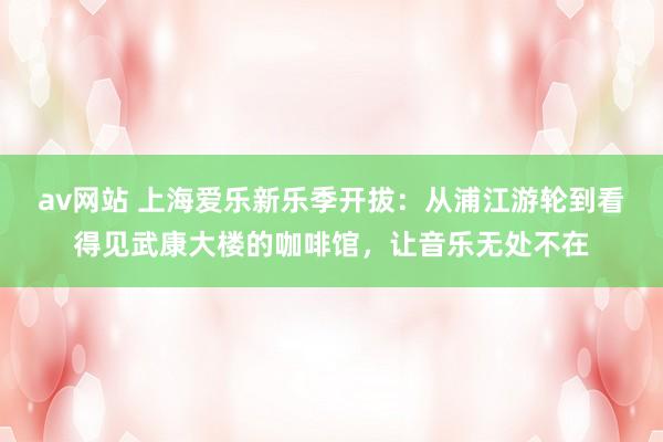 av网站 上海爱乐新乐季开拔:从浦江游轮到看得见武康大楼的咖啡馆,让音乐无处不在