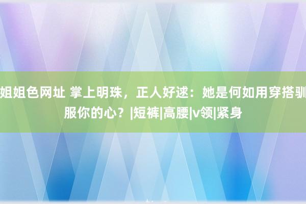 姐姐色网址 掌上明珠,正人好逑:她是何如用穿搭驯服你的心?|短裤|高腰|v领|紧身