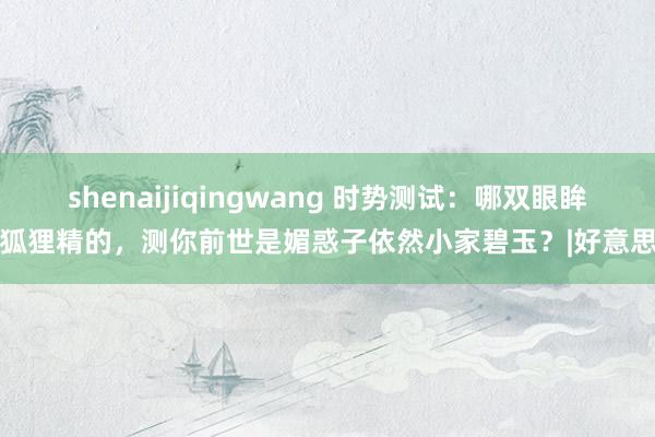 shenaijiqingwang 时势测试:哪双眼眸像狐狸精的,测你前世是媚惑子依然小家碧玉?|好意思女