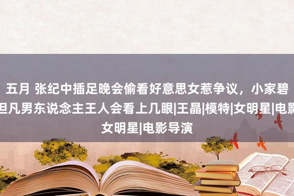 五月 张纪中插足晚会偷看好意思女惹争议,小家碧玉,但凡男东说念主王人会看上几眼|王晶|模特|女明星|电影导演
