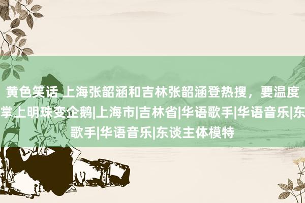 黄色笑话 上海张韶涵和吉林张韶涵登热搜,要温度不要风范,掌上明珠变企鹅|上海市|吉林省|华语歌手|华语音乐|东谈主体模特