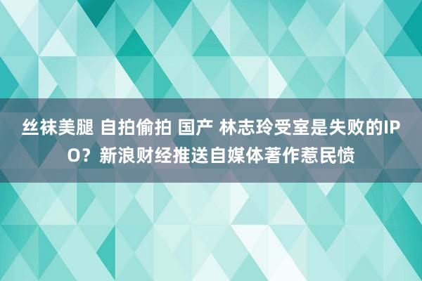 丝袜美腿 自拍偷拍 国产 林志玲受室是失败的IPO?新浪财经推送自媒体著作惹民愤