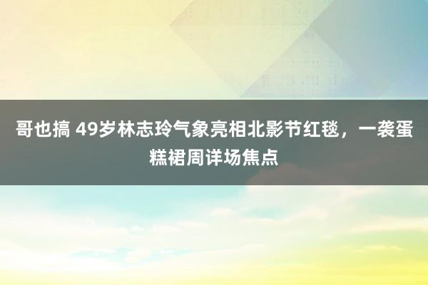 哥也搞 49岁林志玲气象亮相北影节红毯,一袭蛋糕裙周详场焦点