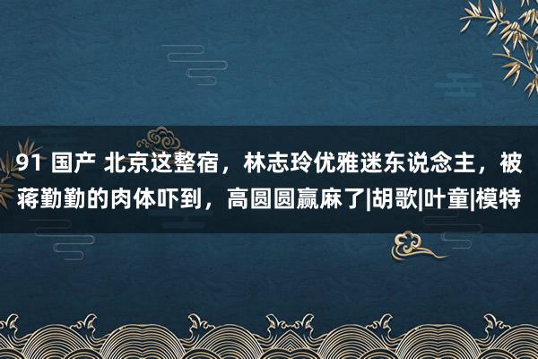 91 国产 北京这整宿,林志玲优雅迷东说念主,被蒋勤勤的肉体吓到,高圆圆赢麻了|胡歌|叶童|模特