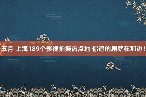 五月 上海189个影视拍摄热点地 你追的剧就在那边!