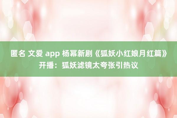 匿名 文爱 app 杨幂新剧《狐妖小红娘月红篇》开播:狐妖滤镜太夸张引热议