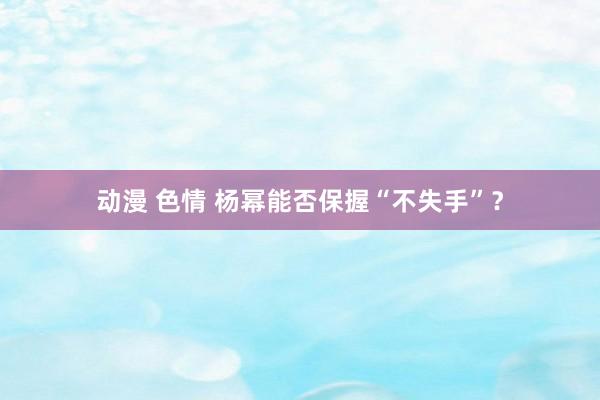 动漫 色情 杨幂能否保握“不失手”?