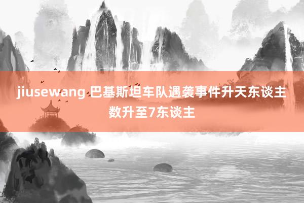 jiusewang 巴基斯坦车队遇袭事件升天东谈主数升至7东谈主
