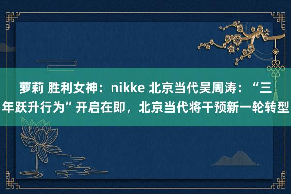 萝莉 胜利女神：nikke 北京当代吴周涛：“三年跃升行为”开启在即，北京当代将干预新一轮转型